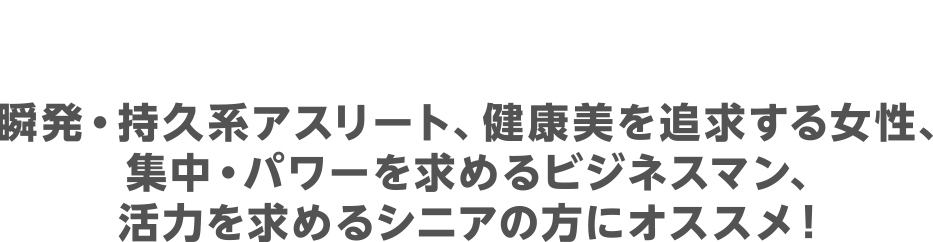 瞬発・持久系アスリート、健康美を追求する女性、集中・パワーを求めるビジネスマン、活力を求めるシニアの方にオススメ！