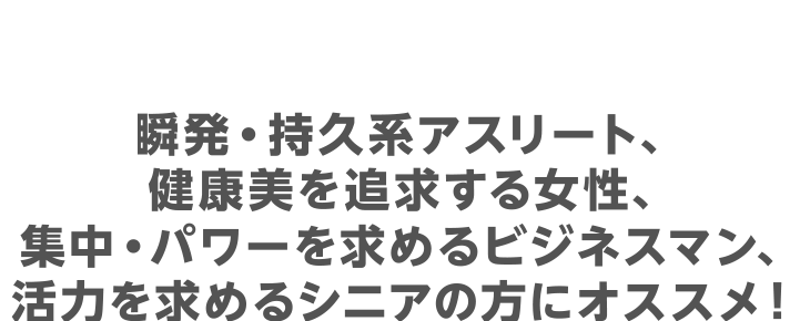 瞬発・持久系アスリート、健康美を追求する女性、集中・パワーを求めるビジネスマン、活力を求めるシニアの方にオススメ！